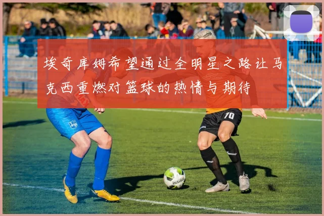 埃奇库姆希望通过全明星之路让马克西重燃对篮球的热情与期待