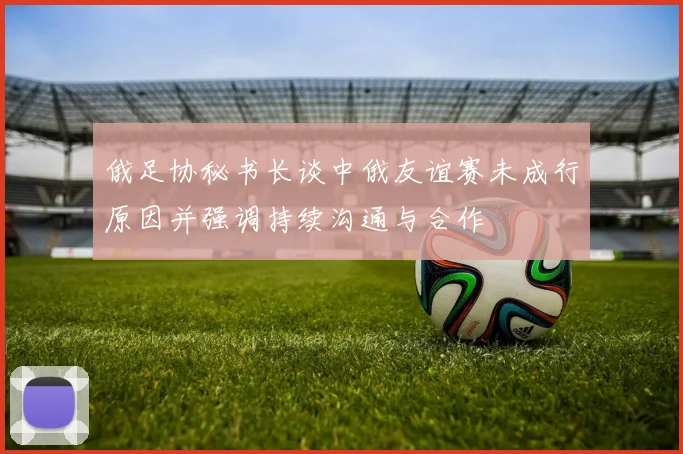 俄足协秘书长谈中俄友谊赛未成行原因并强调持续沟通与合作