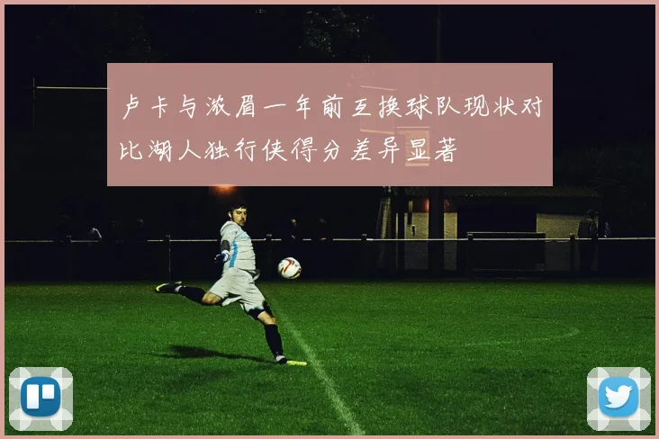 卢卡与浓眉一年前互换球队现状对比湖人独行侠得分差异显著