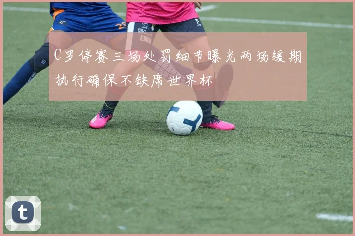 C罗停赛三场处罚细节曝光两场缓期执行确保不缺席世界杯