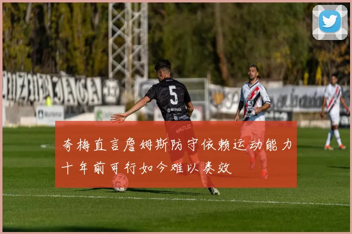 夸梅直言詹姆斯防守依赖运动能力十年前可行如今难以奏效