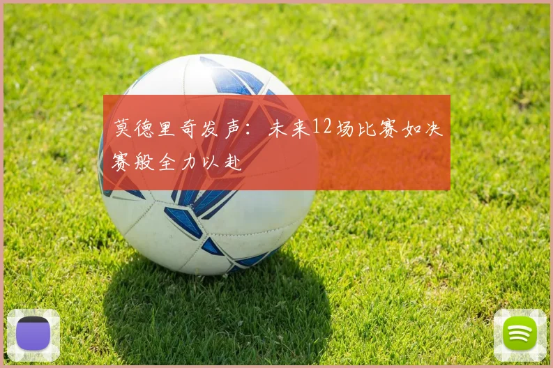 莫德里奇发声：未来12场比赛如决赛般全力以赴