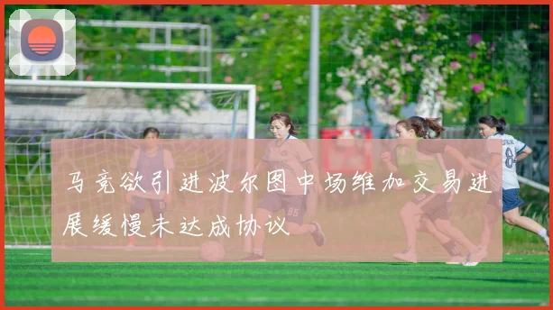 马竞欲引进波尔图中场维加交易进展缓慢未达成协议