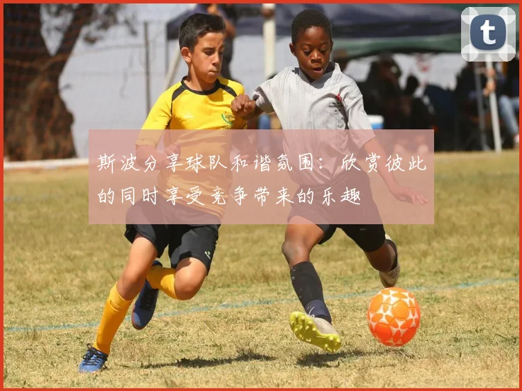 斯波分享球队和谐氛围：欣赏彼此的同时享受竞争带来的乐趣