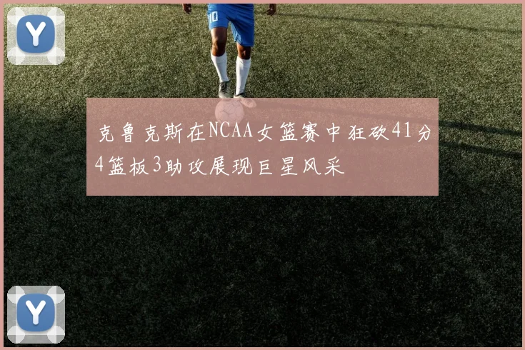 克鲁克斯在NCAA女篮赛中狂砍41分4篮板3助攻展现巨星风采