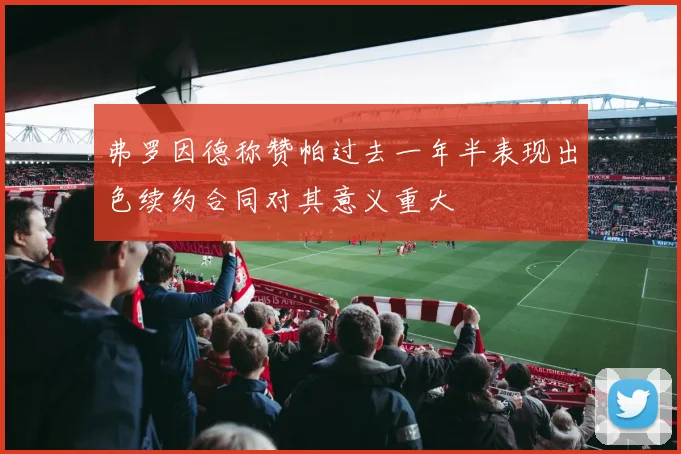弗罗因德称赞帕过去一年半表现出色续约合同对其意义重大